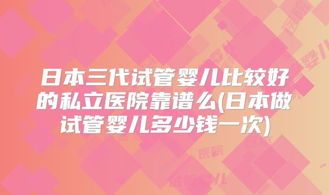 日本三代试管婴儿比较好的私立医院靠谱么(日本做试管婴儿多少钱一次)