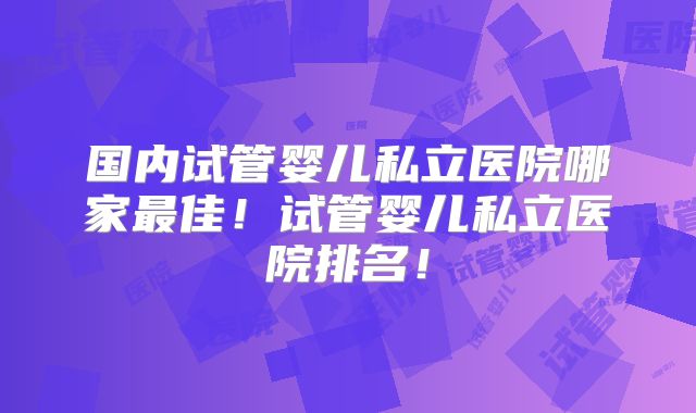 国内试管婴儿私立医院哪家最佳！试管婴儿私立医院排名！