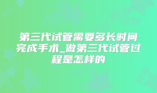第三代试管需要多长时间完成手术_做第三代试管过程是怎样的