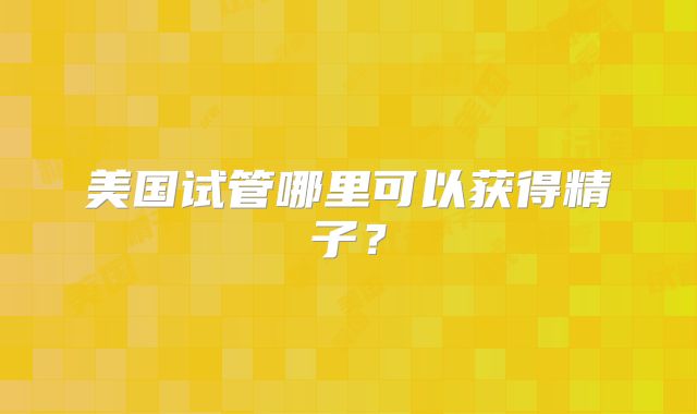 美国试管哪里可以获得精子？