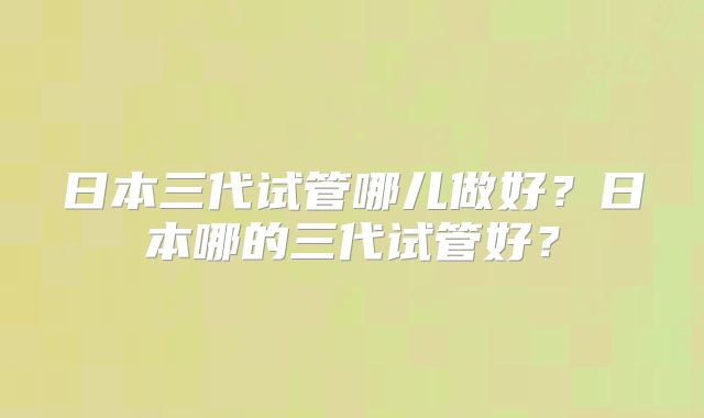 日本三代试管哪儿做好？日本哪的三代试管好？