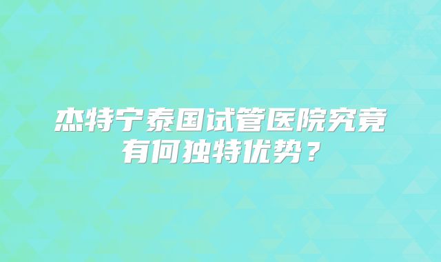 杰特宁泰国试管医院究竟有何独特优势?
