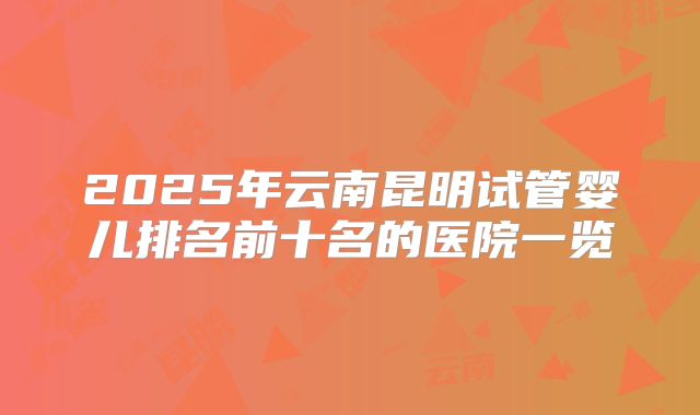 2025年云南昆明试管婴儿排名前十名的医院一览