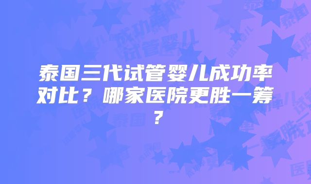 泰国三代试管婴儿成功率对比？哪家医院更胜一筹？