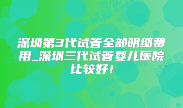 深圳第3代试管全部明细费用_深圳三代试管婴儿医院比较好！