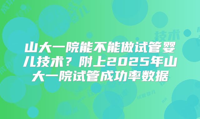 山大一院能不能做试管婴儿技术？附上2025年山大一院试管成功率数据
