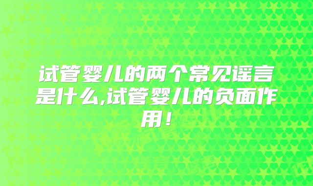试管婴儿的两个常见谣言是什么,试管婴儿的负面作用!