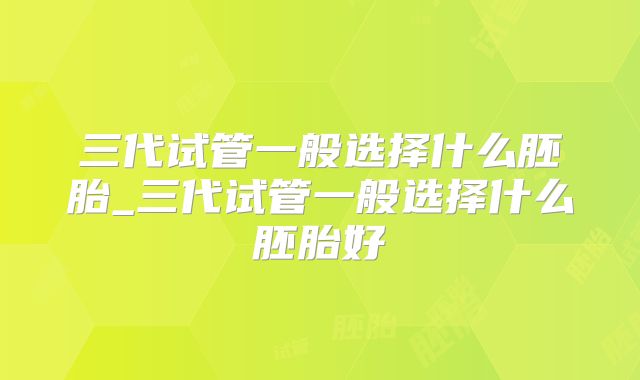 三代试管一般选择什么胚胎_三代试管一般选择什么胚胎好