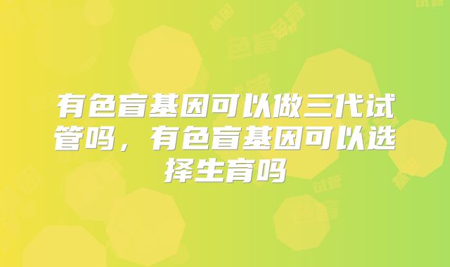 有色盲基因可以做三代试管吗，有色盲基因可以选择生育吗
