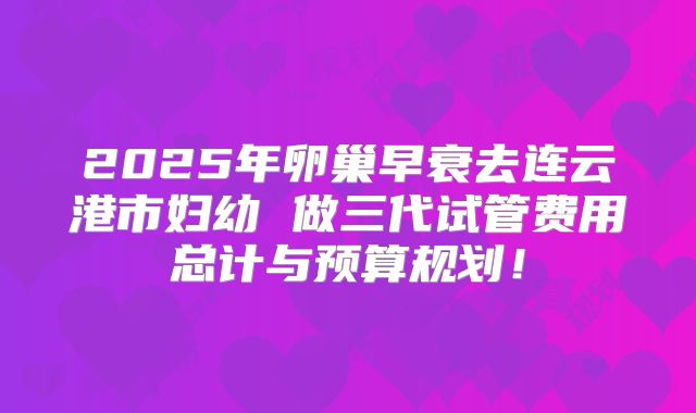 2025年卵巢早衰去连云港市妇幼 做三代试管费用总计与预算规划！