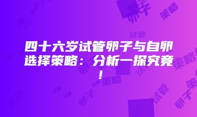 四十六岁试管卵子与自卵选择策略：分析一探究竟！