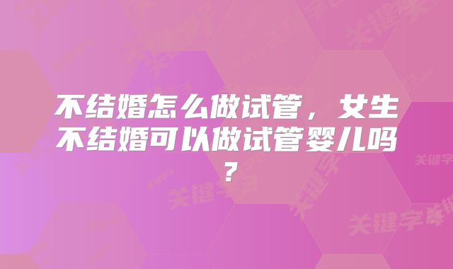 不结婚怎么做试管，女生不结婚可以做试管婴儿吗？