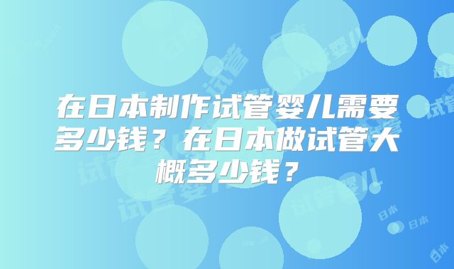 在日本制作试管婴儿需要多少钱？在日本做试管大概多少钱？