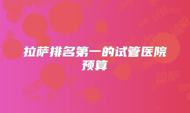 拉萨排名第一的试管医院预算