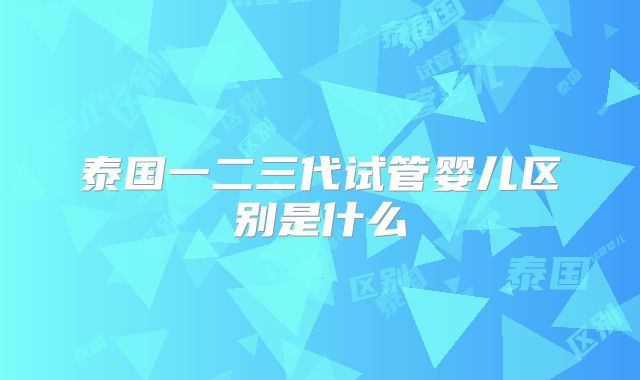 泰国一二三代试管婴儿区别是什么