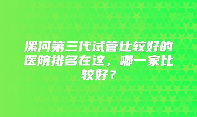 漯河第三代试管比较好的医院排名在这，哪一家比较好？