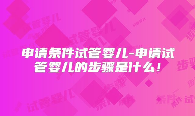 申请条件试管婴儿-申请试管婴儿的步骤是什么！