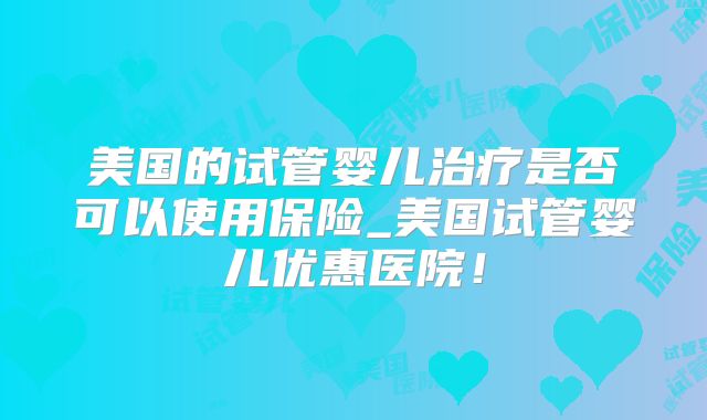 美国的试管婴儿治疗是否可以使用保险_美国试管婴儿优惠医院！