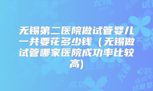 无锡第二医院做试管婴儿一共要花多少钱（无锡做试管哪家医院成功率比较高)