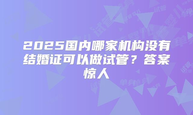 2025国内哪家机构没有结婚证可以做试管？答案惊人