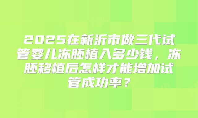 2025在新沂市做三代试管婴儿冻胚植入多少钱,冻胚移植后怎样才能增加试管成功率?