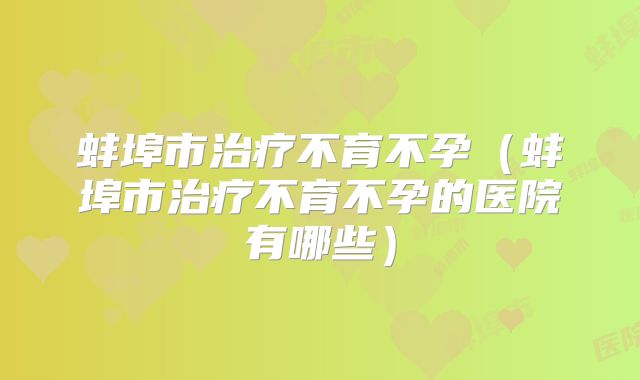 蚌埠市治疗不育不孕（蚌埠市治疗不育不孕的医院有哪些）