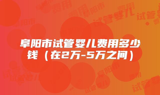 阜阳市试管婴儿费用多少钱（在2万-5万之间）