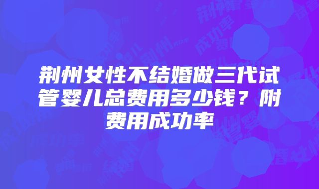 荆州女性不结婚做三代试管婴儿总费用多少钱？附费用成功率