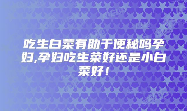 吃生白菜有助于便秘吗孕妇,孕妇吃生菜好还是小白菜好!