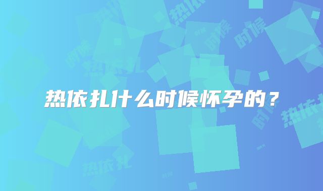 热依扎什么时候怀孕的?