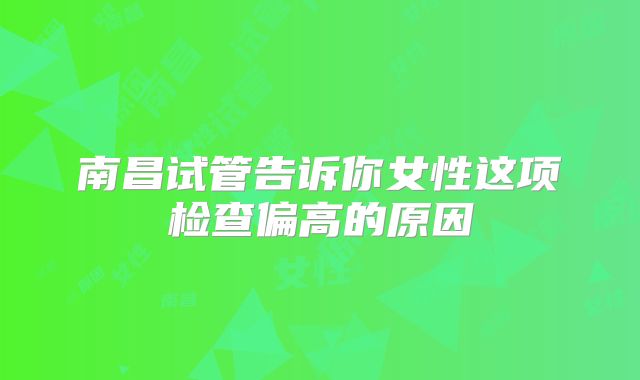 南昌试管告诉你女性这项检查偏高的原因