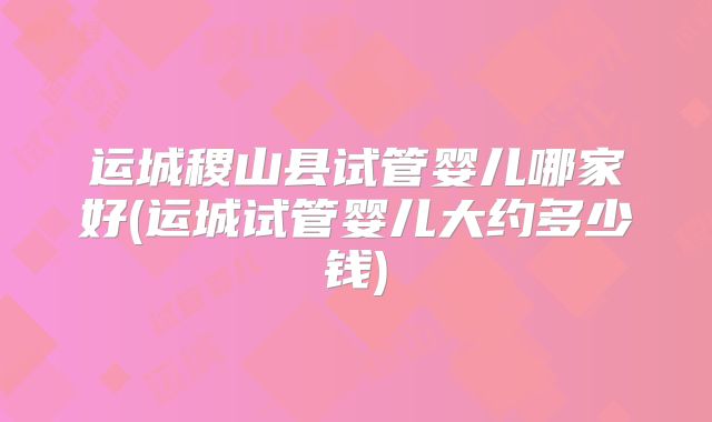 运城稷山县试管婴儿哪家好(运城试管婴儿大约多少钱)