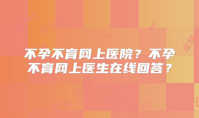 不孕不育网上医院？不孕不育网上医生在线回答？