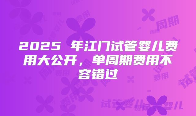 2025 年江门试管婴儿费用大公开，单周期费用不容错过