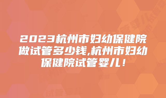 2023杭州市妇幼保健院做试管多少钱,杭州市妇幼保健院试管婴儿！