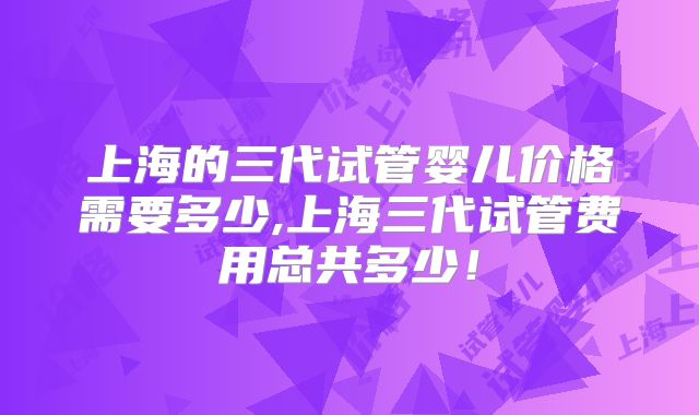 上海的三代试管婴儿价格需要多少,上海三代试管费用总共多少!