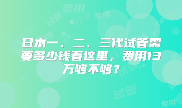 日本一、二、三代试管需要多少钱看这里,费用13万够不够?