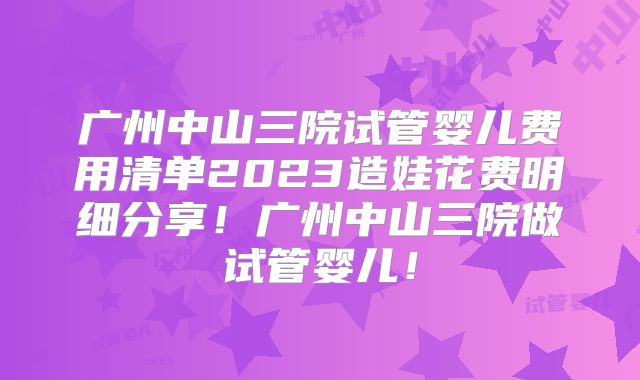 广州中山三院试管婴儿费用清单2023造娃花费明细分享！广州中山三院做试管婴儿！