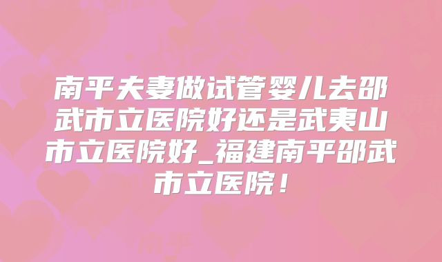 南平夫妻做试管婴儿去邵武市立医院好还是武夷山市立医院好_福建南平邵武市立医院！