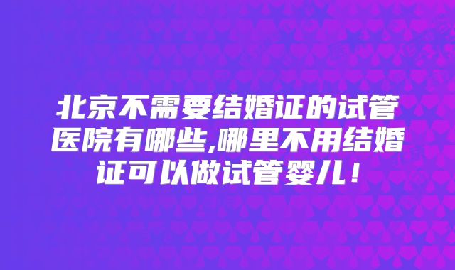 北京不需要结婚证的试管医院有哪些,哪里不用结婚证可以做试管婴儿！