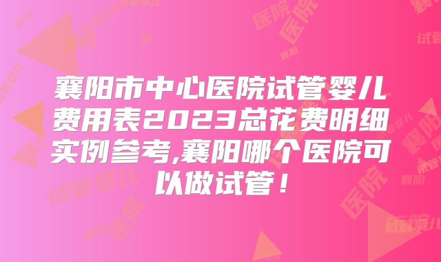 襄阳市中心医院试管婴儿费用表2023总花费明细实例参考,襄阳哪个医院可以做试管！