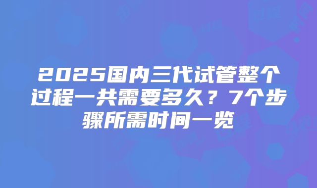 2025国内三代试管整个过程一共需要多久？7个步骤所需时间一览