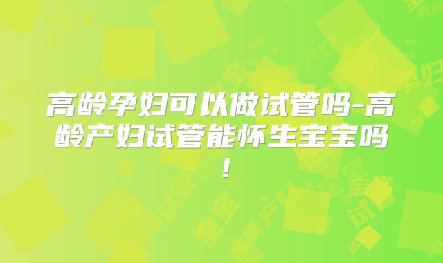 高龄孕妇可以做试管吗-高龄产妇试管能怀生宝宝吗!