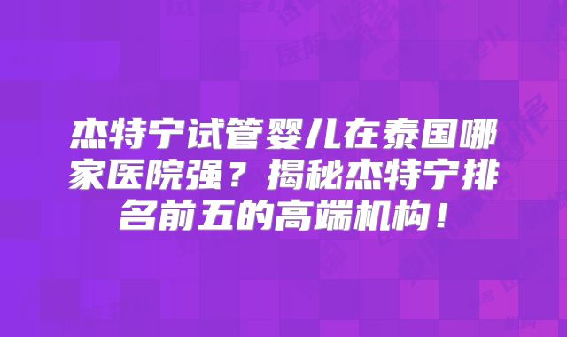 杰特宁试管婴儿在泰国哪家医院强？揭秘杰特宁排名前五的高端机构！