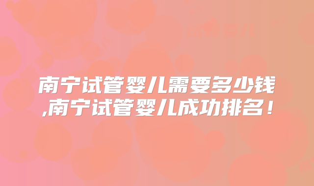 南宁试管婴儿需要多少钱,南宁试管婴儿成功排名！