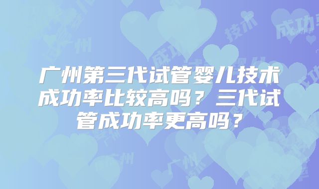 广州第三代试管婴儿技术成功率比较高吗?三代试管成功率更高吗?