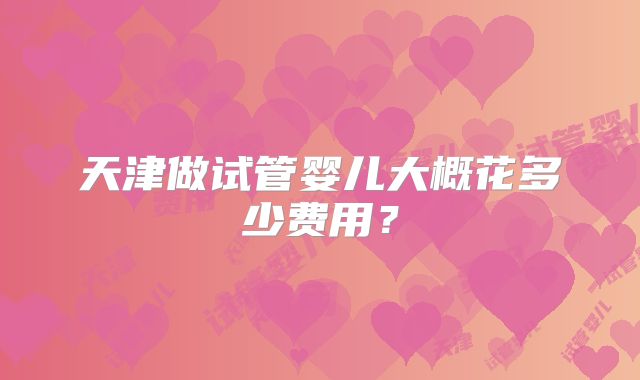 天津做试管婴儿大概花多少费用？