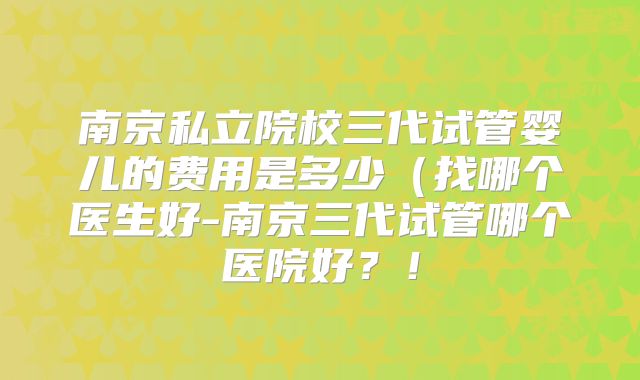 南京私立院校三代试管婴儿的费用是多少（找哪个医生好-南京三代试管哪个医院好？！
