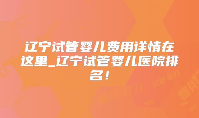 辽宁试管婴儿费用详情在这里_辽宁试管婴儿医院排名！