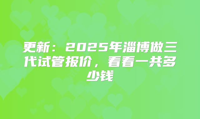 更新：2025年淄博做三代试管报价，看看一共多少钱